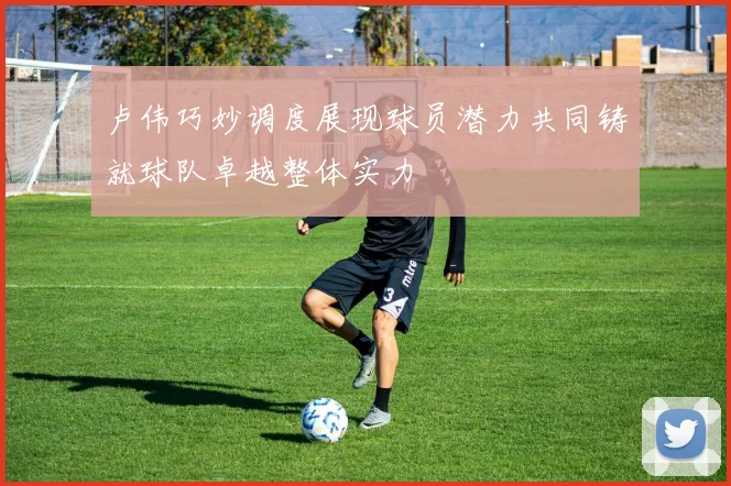 卢伟巧妙调度展现球员潜力共同铸就球队卓越整体实力