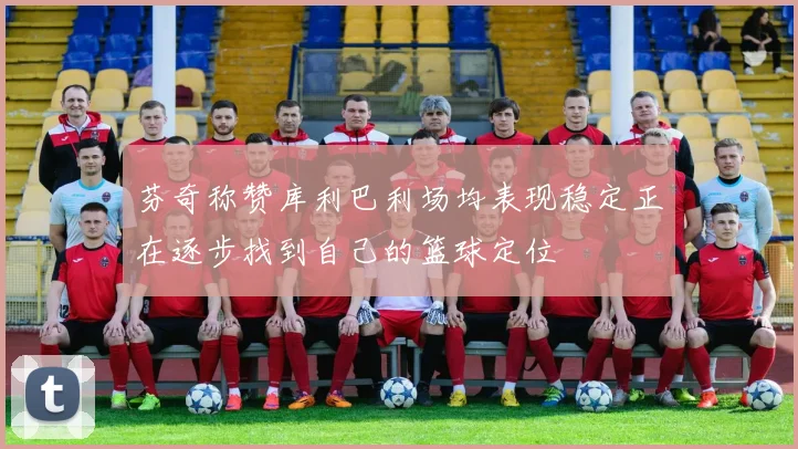 芬奇称赞库利巴利场均表现稳定正在逐步找到自己的篮球定位