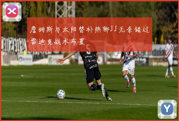詹姆斯与太阳替补热聊JJ无奈错过雷迪克战术布置