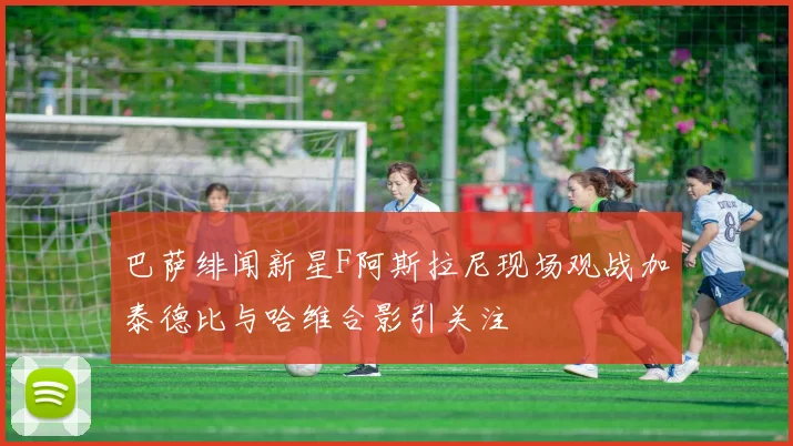 巴萨绯闻新星F阿斯拉尼现场观战加泰德比与哈维合影引关注