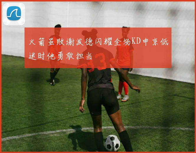 火箭虽败谢泼德闪耀全场KD申京低迷时他勇敢担当