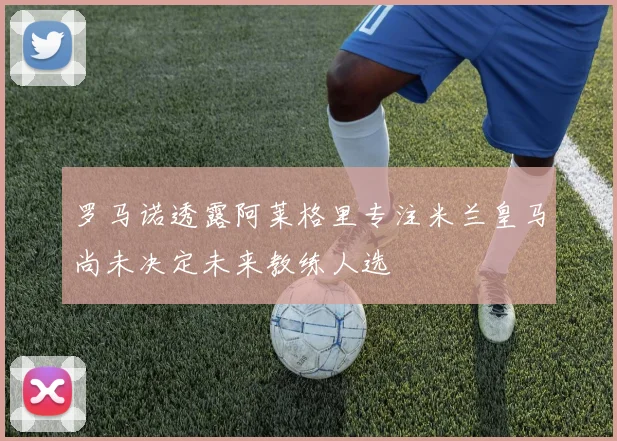 罗马诺透露阿莱格里专注米兰皇马尚未决定未来教练人选