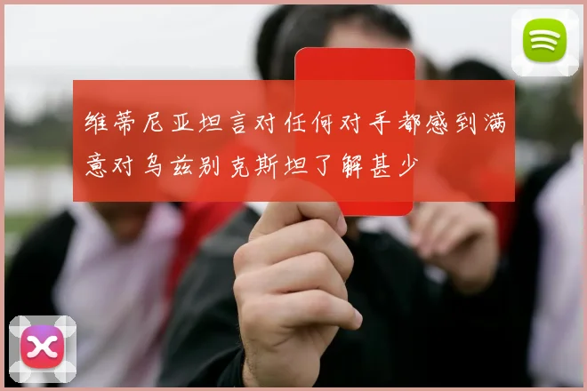 维蒂尼亚坦言对任何对手都感到满意对乌兹别克斯坦了解甚少