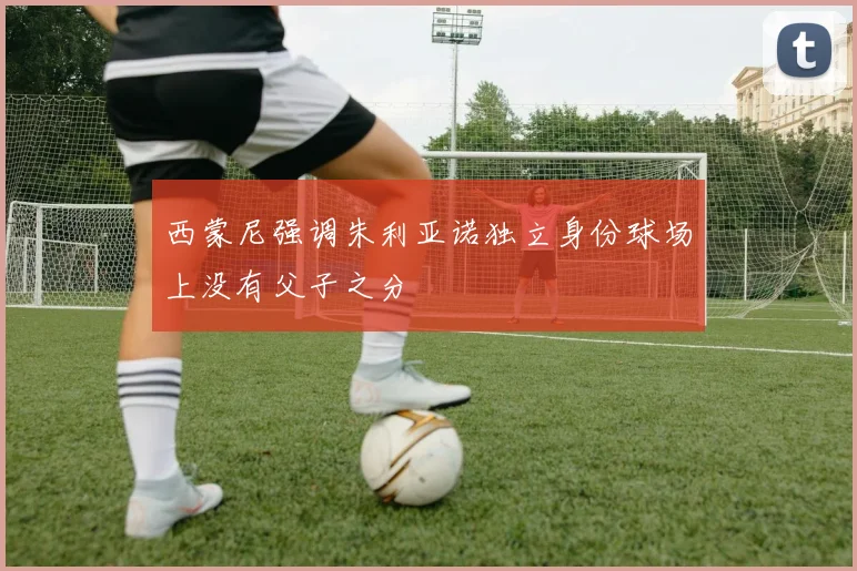 西蒙尼强调朱利亚诺独立身份球场上没有父子之分