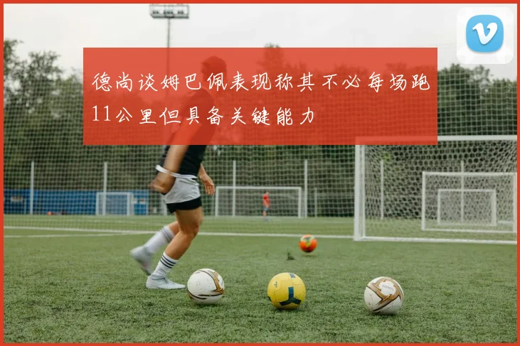 德尚谈姆巴佩表现称其不必每场跑11公里但具备关键能力