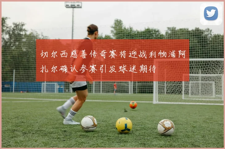 切尔西慈善传奇赛将迎战利物浦阿扎尔确认参赛引发球迷期待