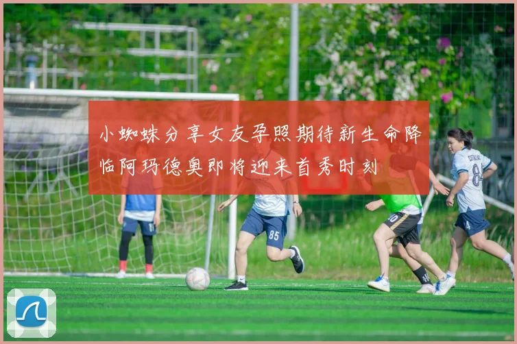 小蜘蛛分享女友孕照期待新生命降临阿玛德奥即将迎来首秀时刻