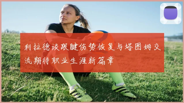 利拉德谈跟腱伤势恢复与塔图姆交流期待职业生涯新篇章