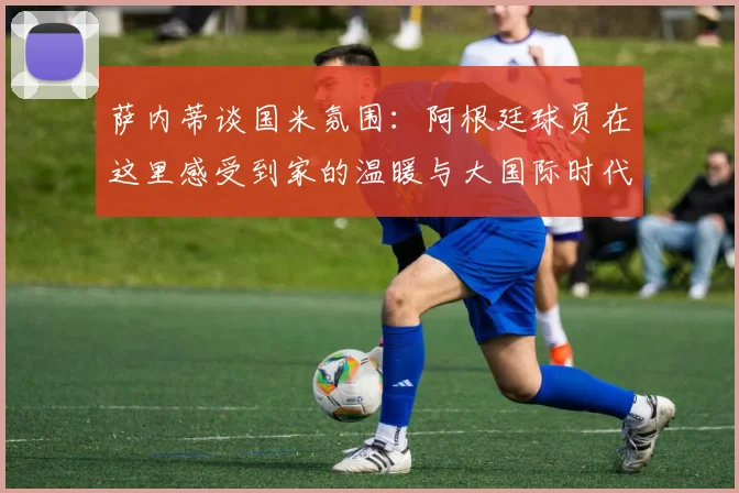 萨内蒂谈国米氛围：阿根廷球员在这里感受到家的温暖与大国际时代的传承