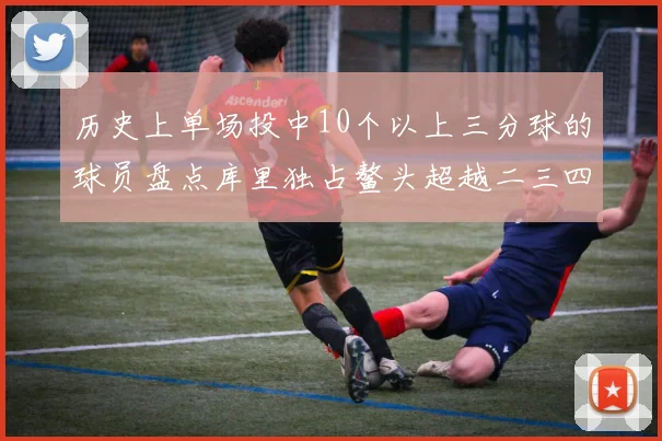 历史上单场投中10个以上三分球的球员盘点库里独占鳌头超越二三四名总和