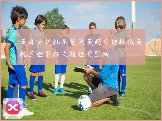 英媒分析托尼重返英超可能性低英格兰世界杯之路也受影响