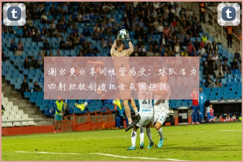 谢尔曼分享训练营感受：球队活力四射积极创造机会氛围热烈