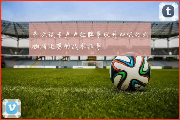 齐沃谈卡卢卢红牌争议并回忆对利物浦比赛的战术指导