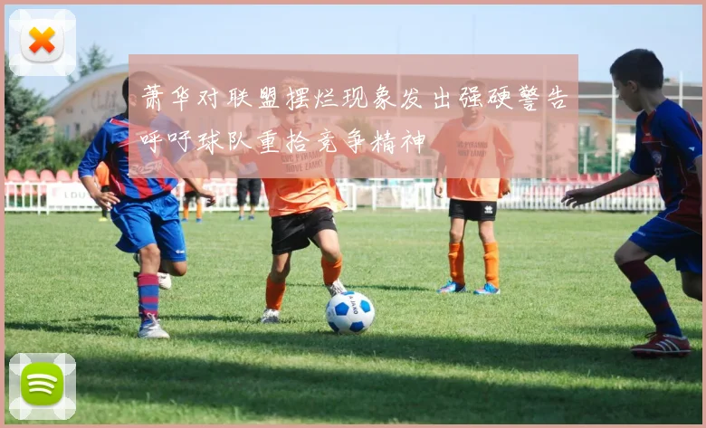 萧华对联盟摆烂现象发出强硬警告呼吁球队重拾竞争精神