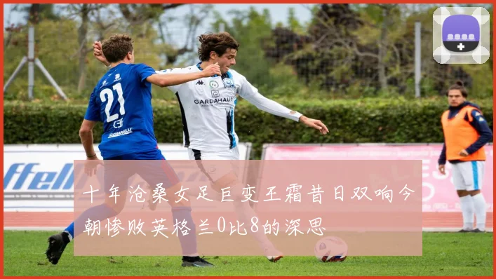 十年沧桑女足巨变王霜昔日双响今朝惨败英格兰0比8的深思