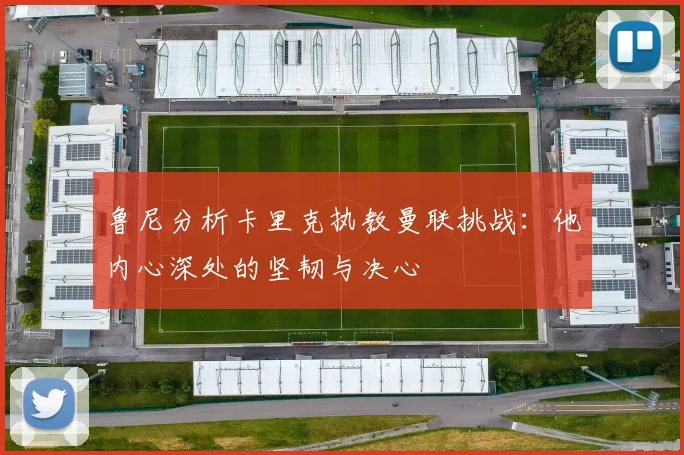 鲁尼分析卡里克执教曼联挑战：他内心深处的坚韧与决心