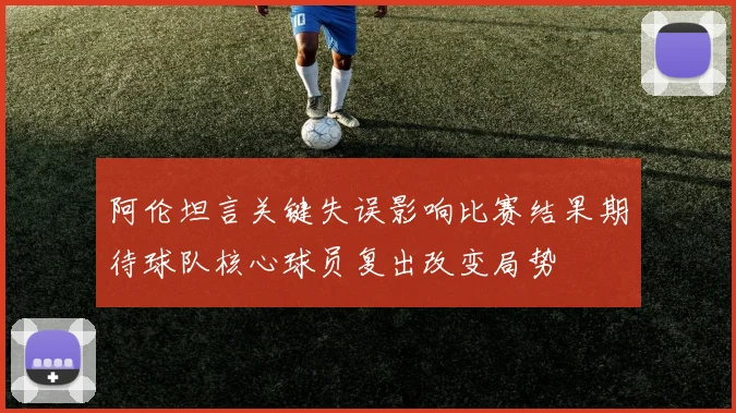 阿伦坦言关键失误影响比赛结果期待球队核心球员复出改变局势