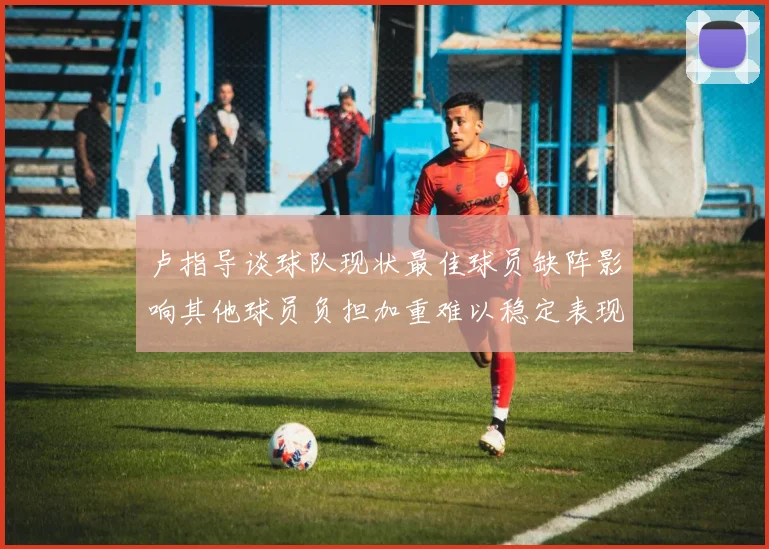 卢指导谈球队现状最佳球员缺阵影响其他球员负担加重难以稳定表现