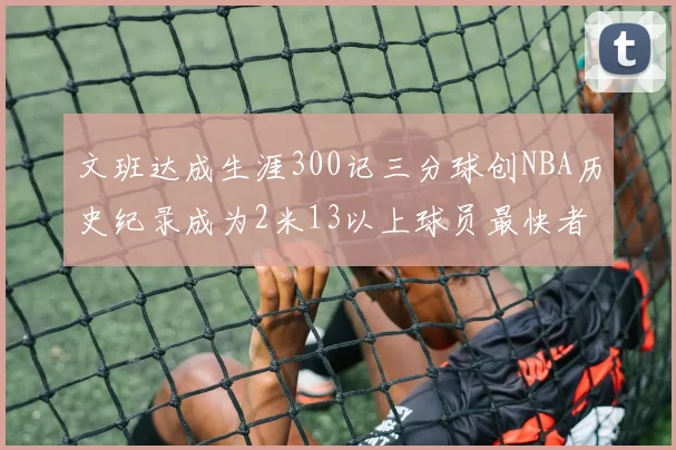 文班达成生涯300记三分球创NBA历史纪录成为2米13以上球员最快者