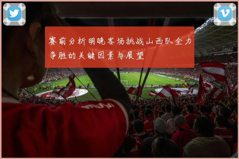 赛前分析明晚客场挑战山西队全力争胜的关键因素与展望