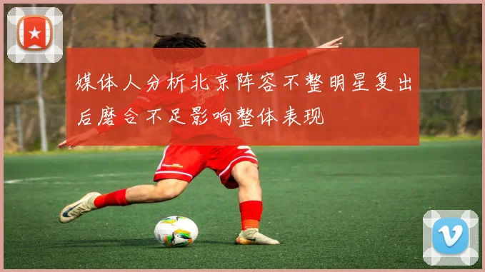 媒体人分析北京阵容不整明星复出后磨合不足影响整体表现