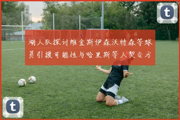 湖人队探讨维金斯伊森沃特森等球员引援可能性与哈里斯等人契合方向