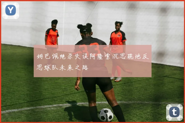 姆巴佩绝杀失误阿隆索沉思跪地反思球队未来之路