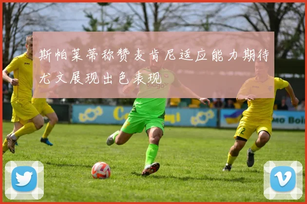 斯帕莱蒂称赞麦肯尼适应能力期待尤文展现出色表现