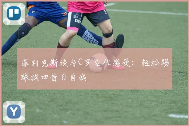 菲利克斯谈与C罗合作感受：轻松踢球找回昔日自我