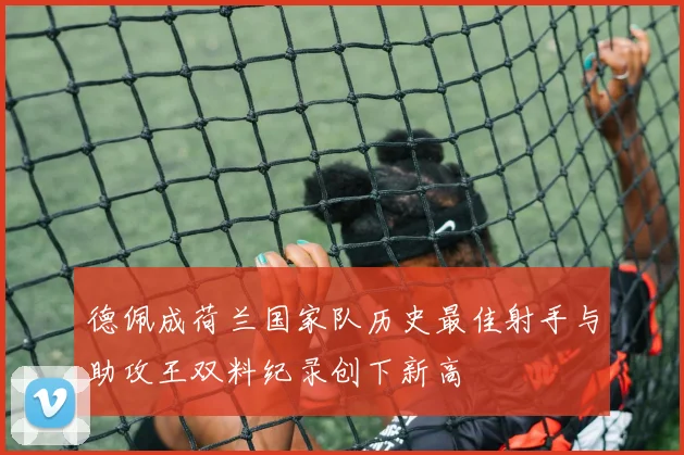 德佩成荷兰国家队历史最佳射手与助攻王双料纪录创下新高