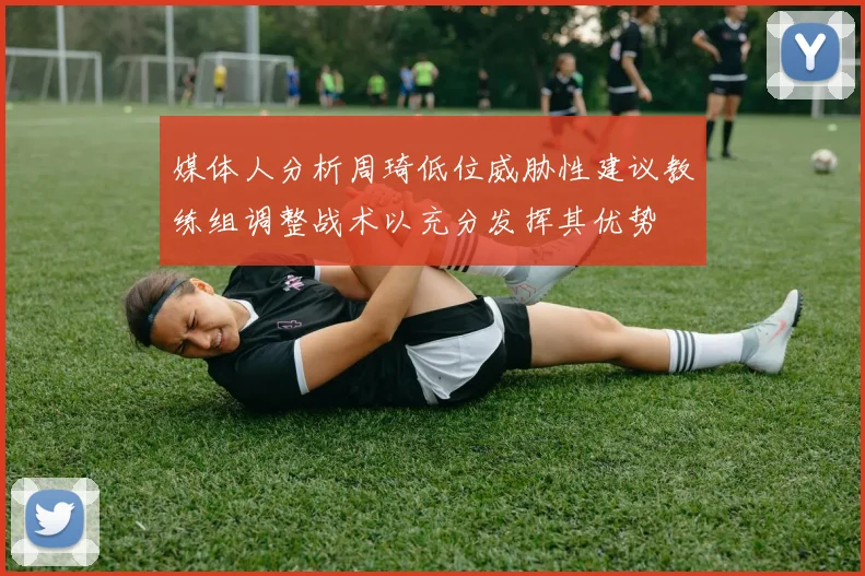 媒体人分析周琦低位威胁性建议教练组调整战术以充分发挥其优势
