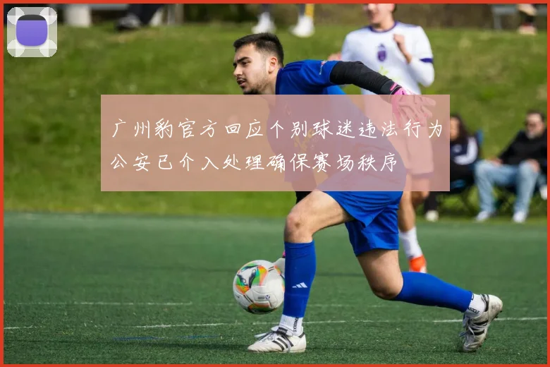 广州豹官方回应个别球迷违法行为公安已介入处理确保赛场秩序