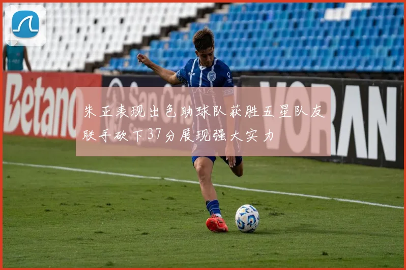 朱正表现出色助球队获胜五星队友联手砍下37分展现强大实力