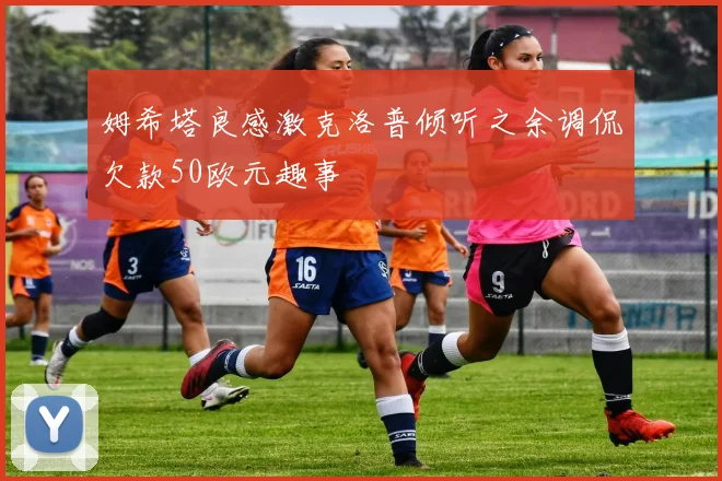 姆希塔良感激克洛普倾听之余调侃欠款50欧元趣事