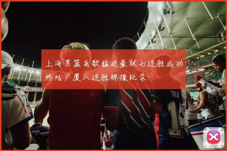 上海男篮高歌猛进豪取七连胜成功终结广厦八连胜辉煌纪录