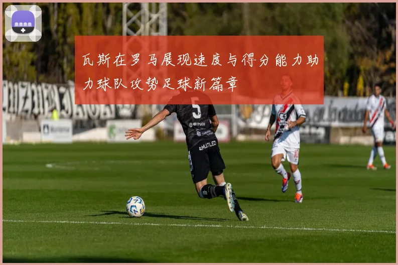 瓦斯在罗马展现速度与得分能力助力球队攻势足球新篇章