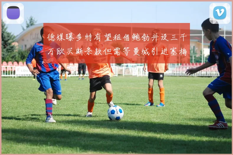 德媒曝多特有望租借鲍勃并设三千万欧买断条款但需等曼城引进塞梅尼奥