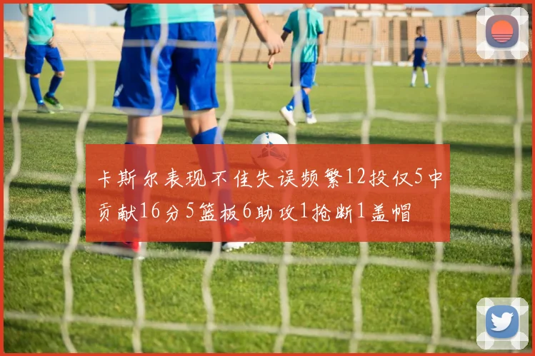 卡斯尔表现不佳失误频繁12投仅5中贡献16分5篮板6助攻1抢断1盖帽