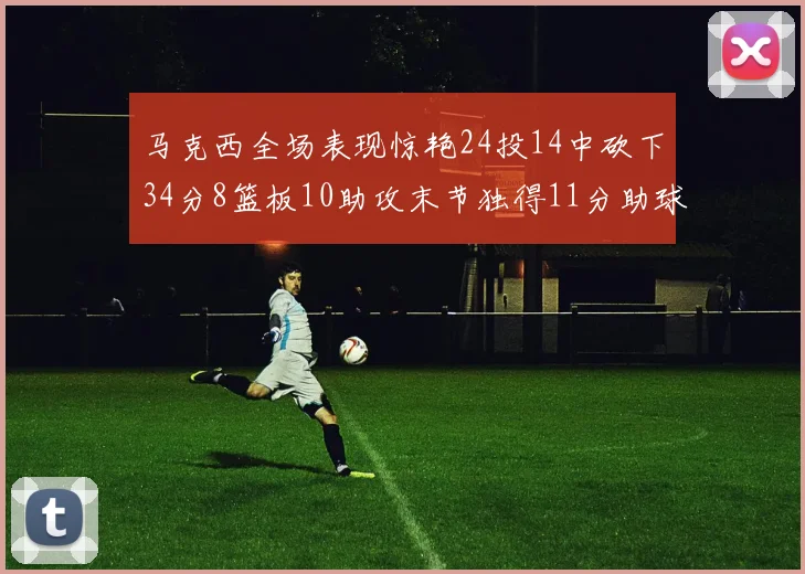 马克西全场表现惊艳24投14中砍下34分8篮板10助攻末节独得11分助球队取胜
