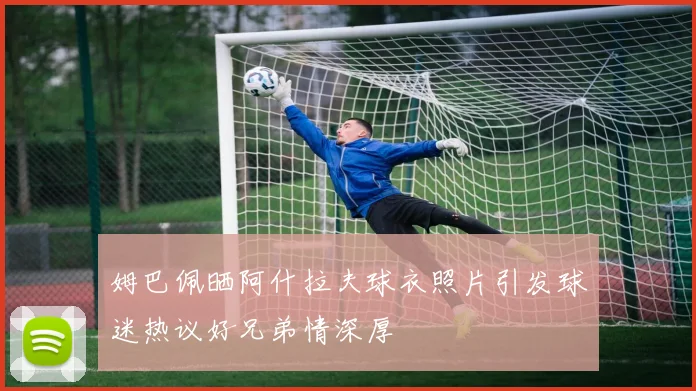 姆巴佩晒阿什拉夫球衣照片引发球迷热议好兄弟情深厚