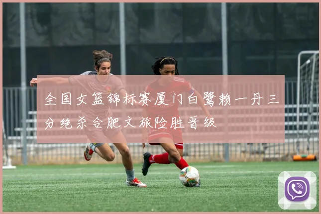 全国女篮锦标赛厦门白鹭赖一丹三分绝杀合肥文旅险胜晋级