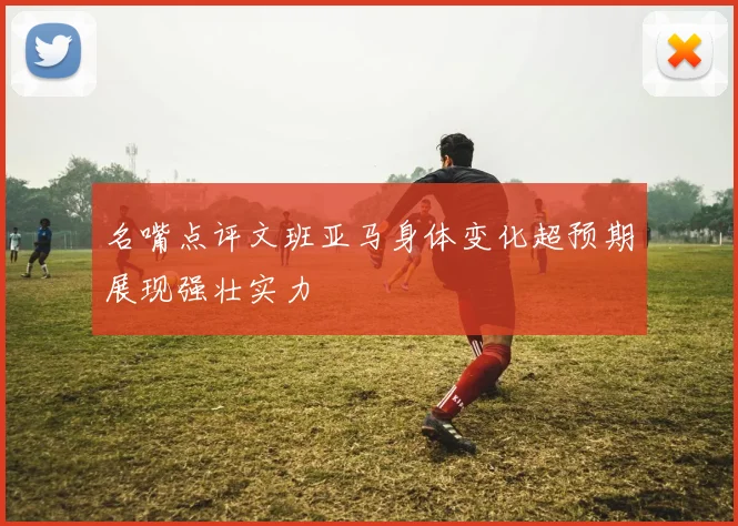 名嘴点评文班亚马身体变化超预期展现强壮实力