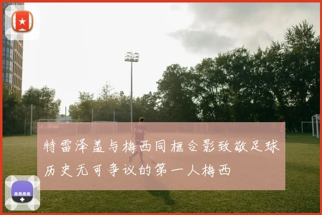 特雷泽盖与梅西同框合影致敬足球历史无可争议的第一人梅西