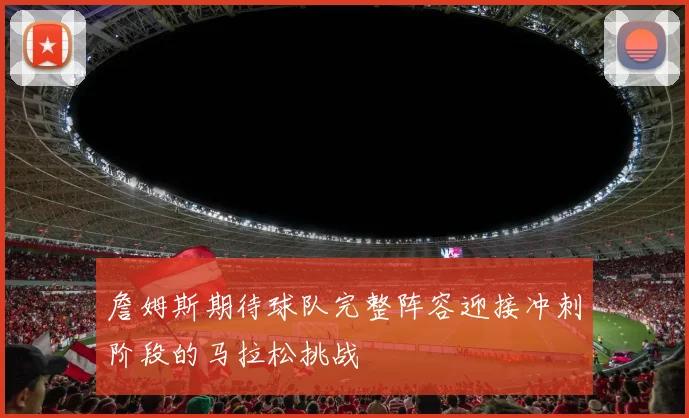 詹姆斯期待球队完整阵容迎接冲刺阶段的马拉松挑战