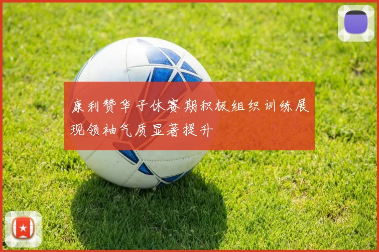 康利赞华子休赛期积极组织训练展现领袖气质显著提升