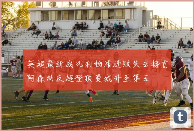 英超最新战况利物浦连败失去榜首阿森纳反超登顶曼城升至第五