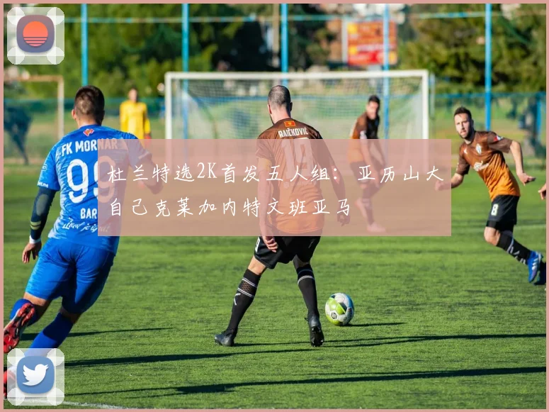 杜兰特选2K首发五人组:亚历山大自己克莱加内特文班亚马