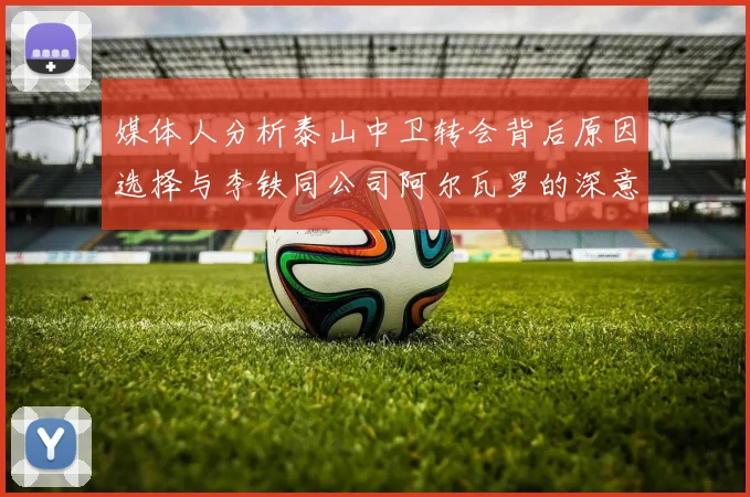 媒体人分析泰山中卫转会背后原因选择与李铁同公司阿尔瓦罗的深意