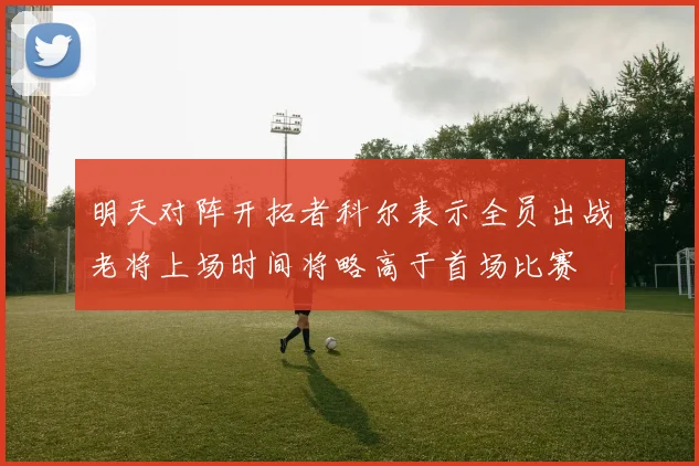 明天对阵开拓者科尔表示全员出战老将上场时间将略高于首场比赛