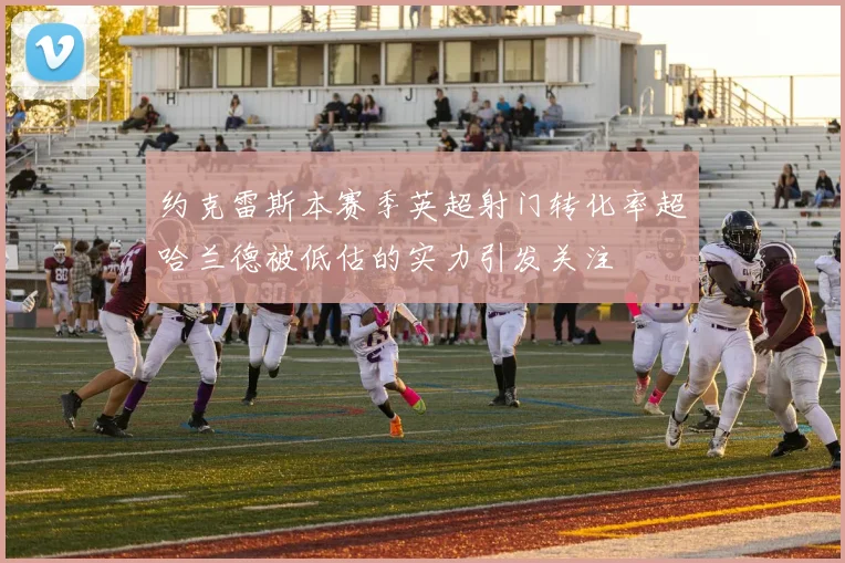 约克雷斯本赛季英超射门转化率超哈兰德被低估的实力引发关注